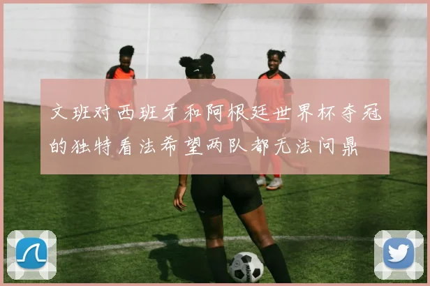 文班对西班牙和阿根廷世界杯夺冠的独特看法希望两队都无法问鼎
