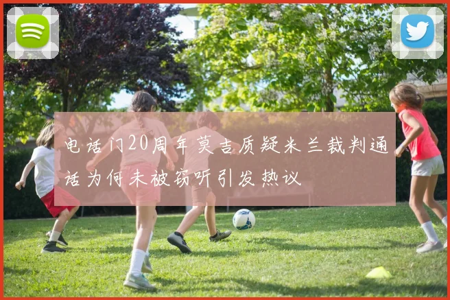 电话门20周年莫吉质疑米兰裁判通话为何未被窃听引发热议