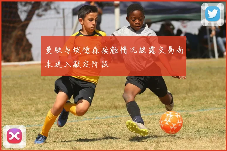 曼联与埃德森接触情况披露交易尚未进入敲定阶段