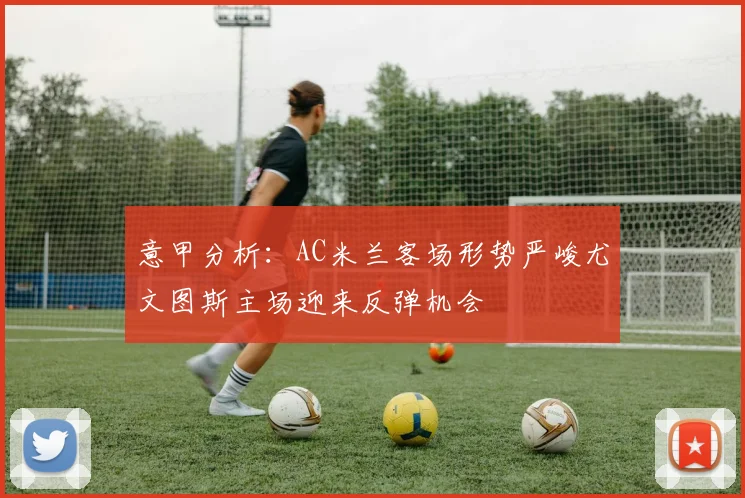 意甲分析：AC米兰客场形势严峻尤文图斯主场迎来反弹机会