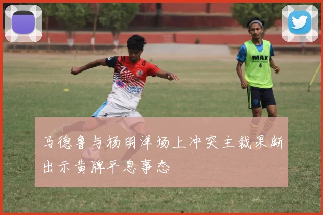 马德鲁与杨明洋场上冲突主裁果断出示黄牌平息事态