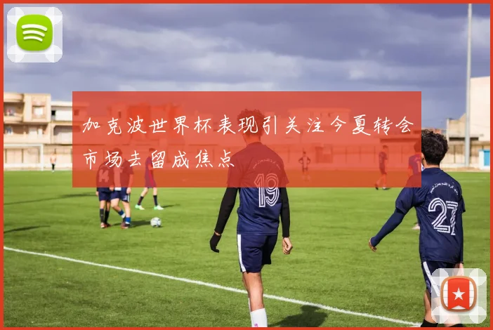 加克波世界杯表现引关注今夏转会市场去留成焦点