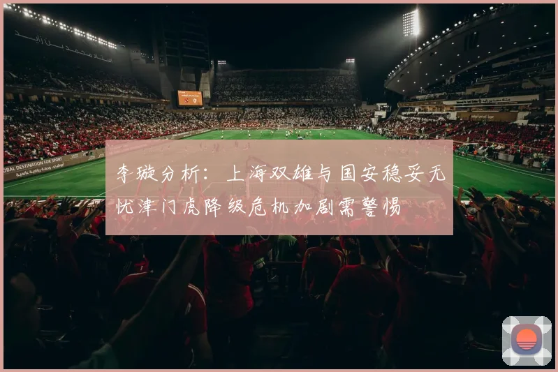 李璇分析：上海双雄与国安稳妥无忧津门虎降级危机加剧需警惕