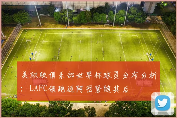 美职联俱乐部世界杯球员分布分析：LAFC领跑迈阿密紧随其后