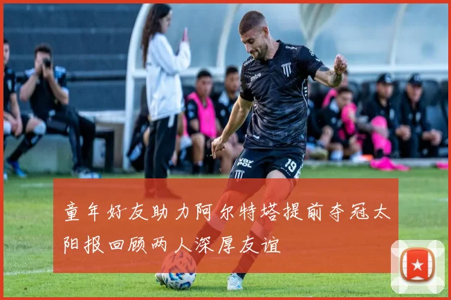 童年好友助力阿尔特塔提前夺冠太阳报回顾两人深厚友谊