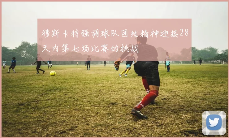 穆斯卡特强调球队团结精神迎接28天内第七场比赛的挑战