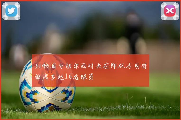 利物浦与切尔西对决在即双方或将缺席多达16名球员