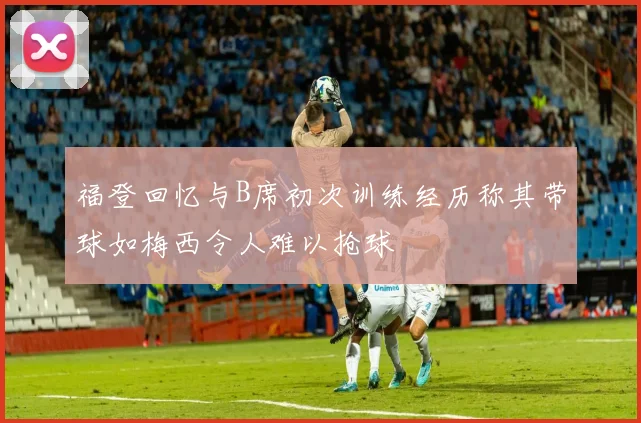 福登回忆与B席初次训练经历称其带球如梅西令人难以抢球