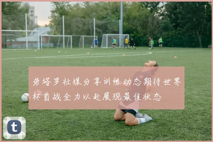 劳塔罗社媒分享训练动态期待世界杯首战全力以赴展现最佳状态