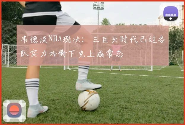 韦德谈NBA现状：三巨头时代已过各队实力均衡下克上成常态