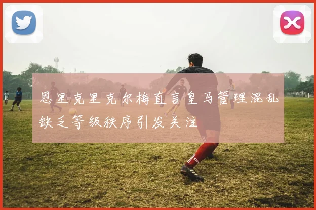 恩里克里克尔梅直言皇马管理混乱缺乏等级秩序引发关注