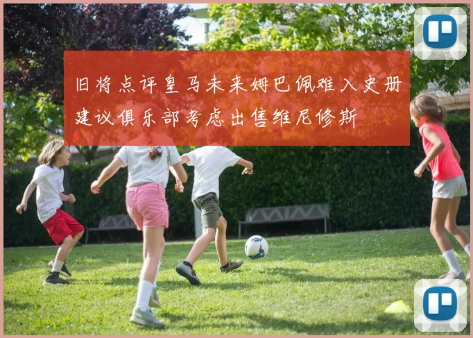 旧将点评皇马未来姆巴佩难入史册建议俱乐部考虑出售维尼修斯