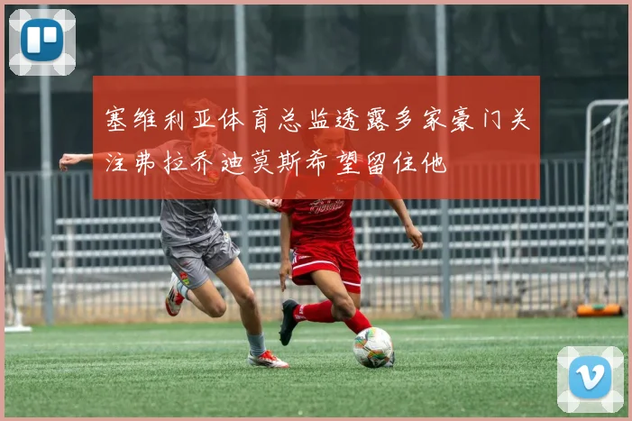 塞维利亚体育总监透露多家豪门关注弗拉乔迪莫斯希望留住他