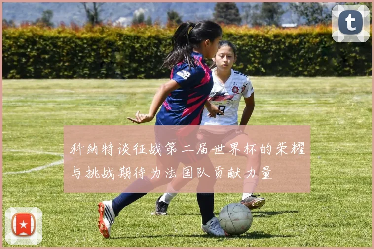 科纳特谈征战第二届世界杯的荣耀与挑战期待为法国队贡献力量