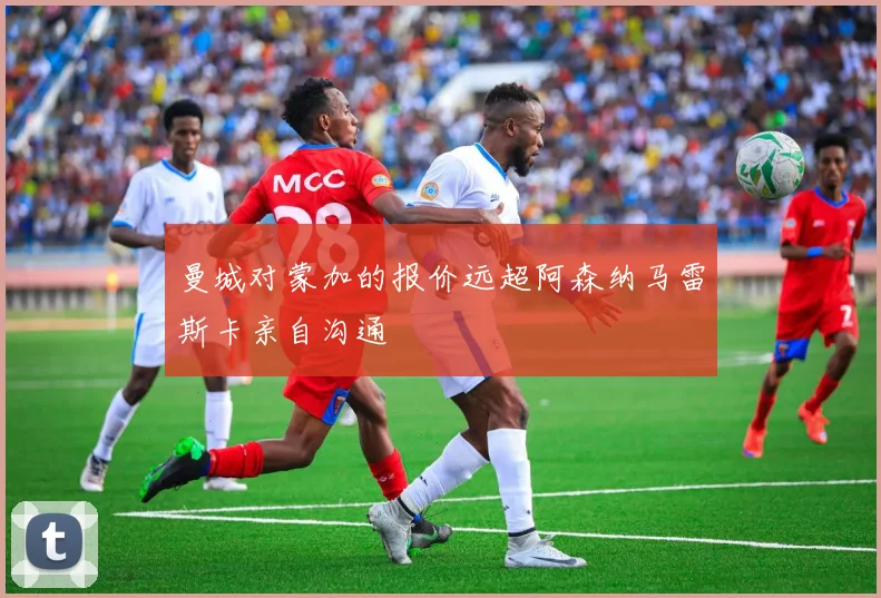 曼城对蒙加的报价远超阿森纳马雷斯卡亲自沟通