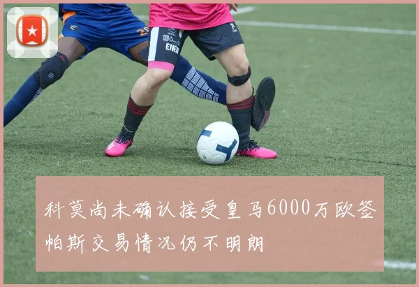 科莫尚未确认接受皇马6000万欧签帕斯交易情况仍不明朗