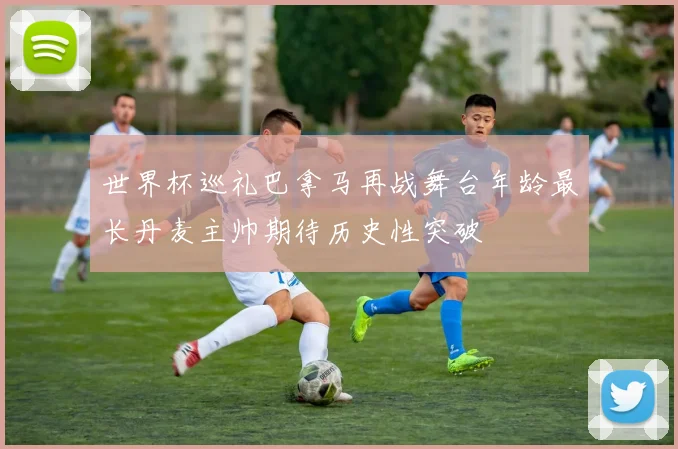 世界杯巡礼巴拿马再战舞台年龄最长丹麦主帅期待历史性突破